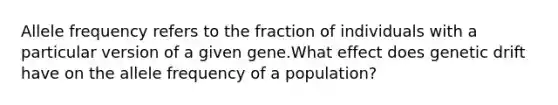 Allele frequency refers to the fraction of individuals with a particular version of a given gene.What effect does genetic drift have on the allele frequency of a population?