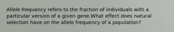 Allele frequency refers to the fraction of individuals with a particular version of a given gene.What effect does natural selection have on the allele frequency of a population?