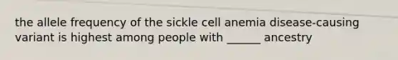 the allele frequency of the sickle cell anemia disease-causing variant is highest among people with ______ ancestry