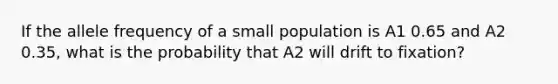 If the allele frequency of a small population is A1 0.65 and A2 0.35, what is the probability that A2 will drift to fixation?