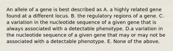 An allele of a gene is best described as A. a highly related gene found at a different locus. B. the regulatory regions of a gene. C. a variation in the nucleotide sequence of a given gene that is always associated with a detectable phenotype. D.a variation in the nucleotide sequence of a given gene that may or may not be associated with a detectable phenotype. E. None of the above.