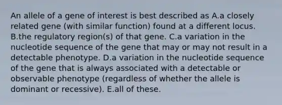 An allele of a gene of interest is best described as A.a closely related gene (with similar function) found at a different locus. B.the regulatory region(s) of that gene. C.a variation in the nucleotide sequence of the gene that may or may not result in a detectable phenotype. D.a variation in the nucleotide sequence of the gene that is always associated with a detectable or observable phenotype (regardless of whether the allele is dominant or recessive). E.all of these.