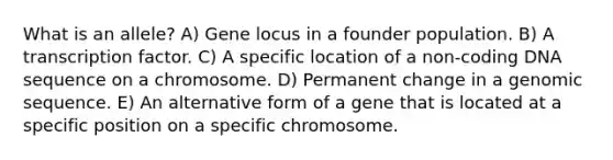 What is an allele? A) Gene locus in a founder population. B) A transcription factor. C) A specific location of a non-coding DNA sequence on a chromosome. D) Permanent change in a genomic sequence. E) An alternative form of a gene that is located at a specific position on a specific chromosome.