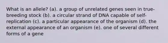 What is an allele? (a). a group of unrelated genes seen in true-breeding stock (b). a circular strand of DNA capable of self-replication (c). a particular appearance of the organism (d). the external appearance of an organism (e). one of several different forms of a gene