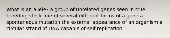 What is an allele? a group of unrelated genes seen in true-breeding stock one of several different forms of a gene a spontaneous mutation the external appearance of an organism a circular strand of DNA capable of self-replication