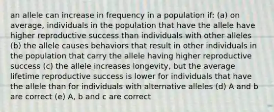 an allele can increase in frequency in a population if: (a) on average, individuals in the population that have the allele have higher reproductive success than individuals with other alleles (b) the allele causes behaviors that result in other individuals in the population that carry the allele having higher reproductive success (c) the allele increases longevity, but the average lifetime reproductive success is lower for individuals that have the allele than for individuals with alternative alleles (d) A and b are correct (e) A, b and c are correct