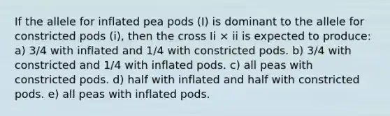 If the allele for inflated pea pods (I) is dominant to the allele for constricted pods (i), then the cross Ii × ii is expected to produce: a) 3/4 with inflated and 1/4 with constricted pods. b) 3/4 with constricted and 1/4 with inflated pods. c) all peas with constricted pods. d) half with inflated and half with constricted pods. e) all peas with inflated pods.