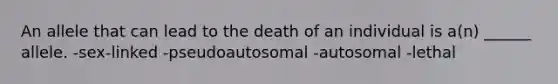 An allele that can lead to the death of an individual is a(n) ______ allele. -sex-linked -pseudoautosomal -autosomal -lethal