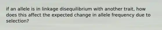 if an allele is in linkage disequilibrium with another trait, how does this affect the expected change in allele frequency due to selection?