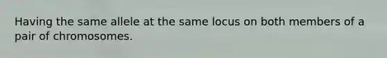 Having the same allele at the same locus on both members of a pair of chromosomes.