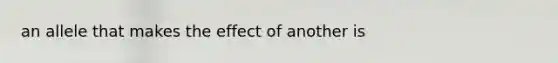 an allele that makes the effect of another is