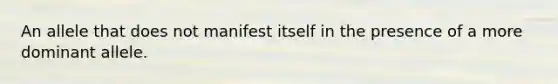 An allele that does not manifest itself in the presence of a more dominant allele.