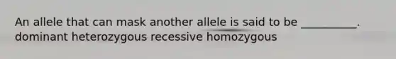 An allele that can mask another allele is said to be __________. dominant heterozygous recessive homozygous