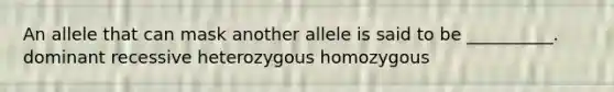 An allele that can mask another allele is said to be __________. dominant recessive heterozygous homozygous