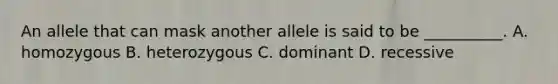 An allele that can mask another allele is said to be __________. A. homozygous B. heterozygous C. dominant D. recessive