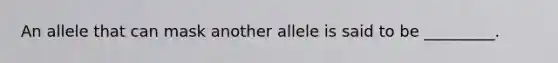 An allele that can mask another allele is said to be _________.