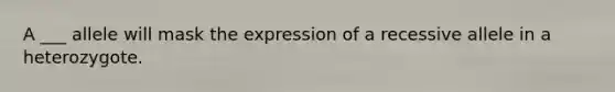 A ___ allele will mask the expression of a recessive allele in a heterozygote.