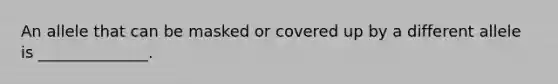 An allele that can be masked or covered up by a different allele is ______________.