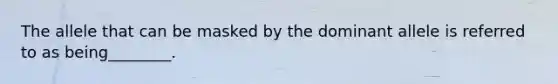 The allele that can be masked by the dominant allele is referred to as being________.
