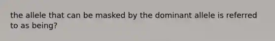 the allele that can be masked by the dominant allele is referred to as being?