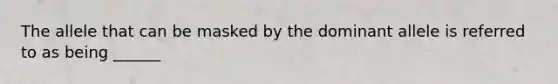 The allele that can be masked by the dominant allele is referred to as being ______
