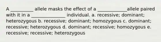 A __________ allele masks the effect of a _____________allele paired with it in a _______________ individual. a. recessive; dominant; heterozygous b. recessive; dominant; homozygous c. dominant; recessive; heterozygous d. dominant; recessive; homozygous e. recessive; recessive; heterozygous