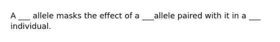 A ___ allele masks the effect of a ___allele paired with it in a ___ individual.