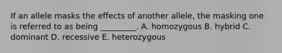 If an allele masks the effects of another allele, the masking one is referred to as being _________. A. homozygous B. hybrid C. dominant D. recessive E. heterozygous