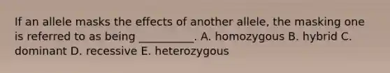 If an allele masks the effects of another allele, the masking one is referred to as being __________. A. homozygous B. hybrid C. dominant D. recessive E. heterozygous