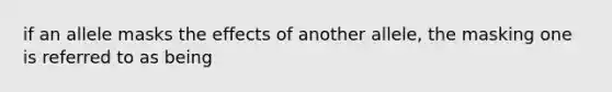 if an allele masks the effects of another allele, the masking one is referred to as being