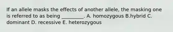 If an allele masks the effects of another allele, the masking one is referred to as being _________. A. homozygous B.hybrid C. dominant D. recessive E. heterozygous