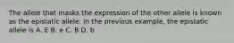 The allele that masks the expression of the other allele is known as the epistatic allele. In the previous example, the epistatic allele is A. E B. e C. B D. b