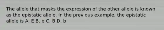 The allele that masks the expression of the other allele is known as the epistatic allele. In the previous example, the epistatic allele is A. E B. e C. B D. b