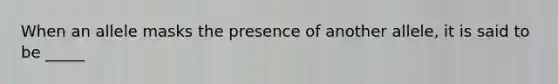 When an allele masks the presence of another allele, it is said to be _____