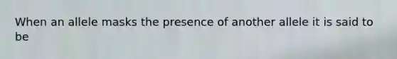 When an allele masks the presence of another allele it is said to be