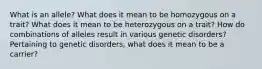 What is an allele? What does it mean to be homozygous on a trait? What does it mean to be heterozygous on a trait? How do combinations of alleles result in various genetic disorders? Pertaining to genetic disorders, what does it mean to be a carrier?