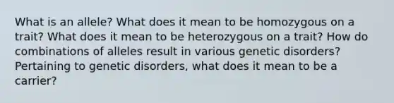 What is an allele? What does it mean to be homozygous on a trait? What does it mean to be heterozygous on a trait? How do combinations of alleles result in various genetic disorders? Pertaining to genetic disorders, what does it mean to be a carrier?