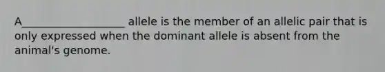 A___________________ allele is the member of an allelic pair that is only expressed when the dominant allele is absent from the animal's genome.