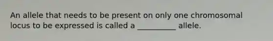 An allele that needs to be present on only one chromosomal locus to be expressed is called a __________ allele.