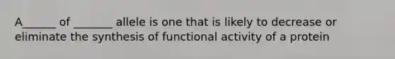 A______ of _______ allele is one that is likely to decrease or eliminate the synthesis of functional activity of a protein