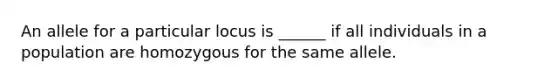 An allele for a particular locus is ______ if all individuals in a population are homozygous for the same allele.