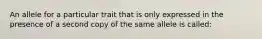 An allele for a particular trait that is only expressed in the presence of a second copy of the same allele is called: