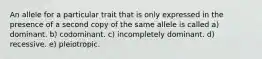 An allele for a particular trait that is only expressed in the presence of a second copy of the same allele is called a) dominant. b) codominant. c) incompletely dominant. d) recessive. e) pleiotropic.