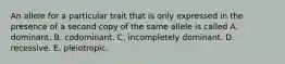 An allele for a particular trait that is only expressed in the presence of a second copy of the same allele is called A. dominant. B. codominant. C. incompletely dominant. D. recessive. E. pleiotropic.