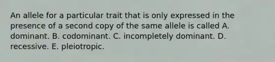 An allele for a particular trait that is only expressed in the presence of a second copy of the same allele is called A. dominant. B. codominant. C. incompletely dominant. D. recessive. E. pleiotropic.