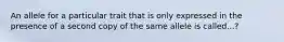 An allele for a particular trait that is only expressed in the presence of a second copy of the same allele is called...?