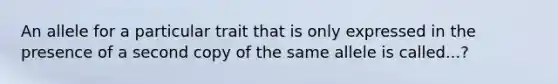 An allele for a particular trait that is only expressed in the presence of a second copy of the same allele is called...?