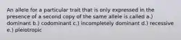 An allele for a particular trait that is only expressed in the presence of a second copy of the same allele is called a.) dominant b.) codominant c.) incompletely dominant d.) recessive e.) pleiotropic