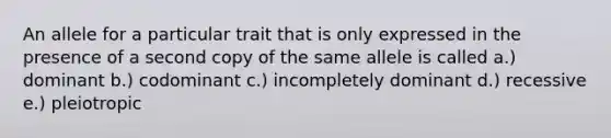 An allele for a particular trait that is only expressed in the presence of a second copy of the same allele is called a.) dominant b.) codominant c.) incompletely dominant d.) recessive e.) pleiotropic