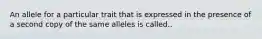 An allele for a particular trait that is expressed in the presence of a second copy of the same alleles is called..